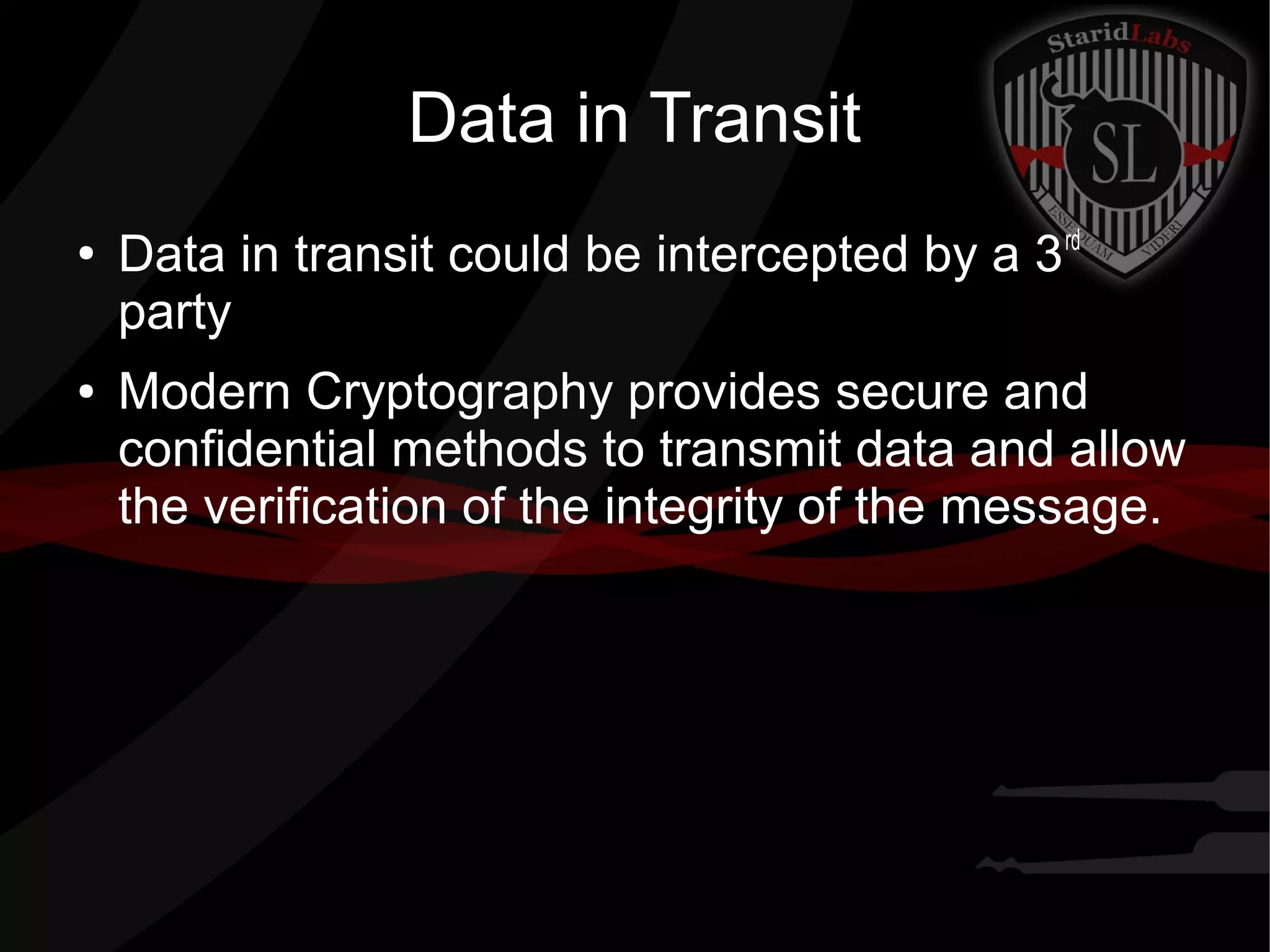 Data in Transit
●
Data in transit could be intercepted by a 3rd
party
● Modern Cryptography provides secure and
confidential methods to transmit data and allow
the verification of the integrity of the message.
 
