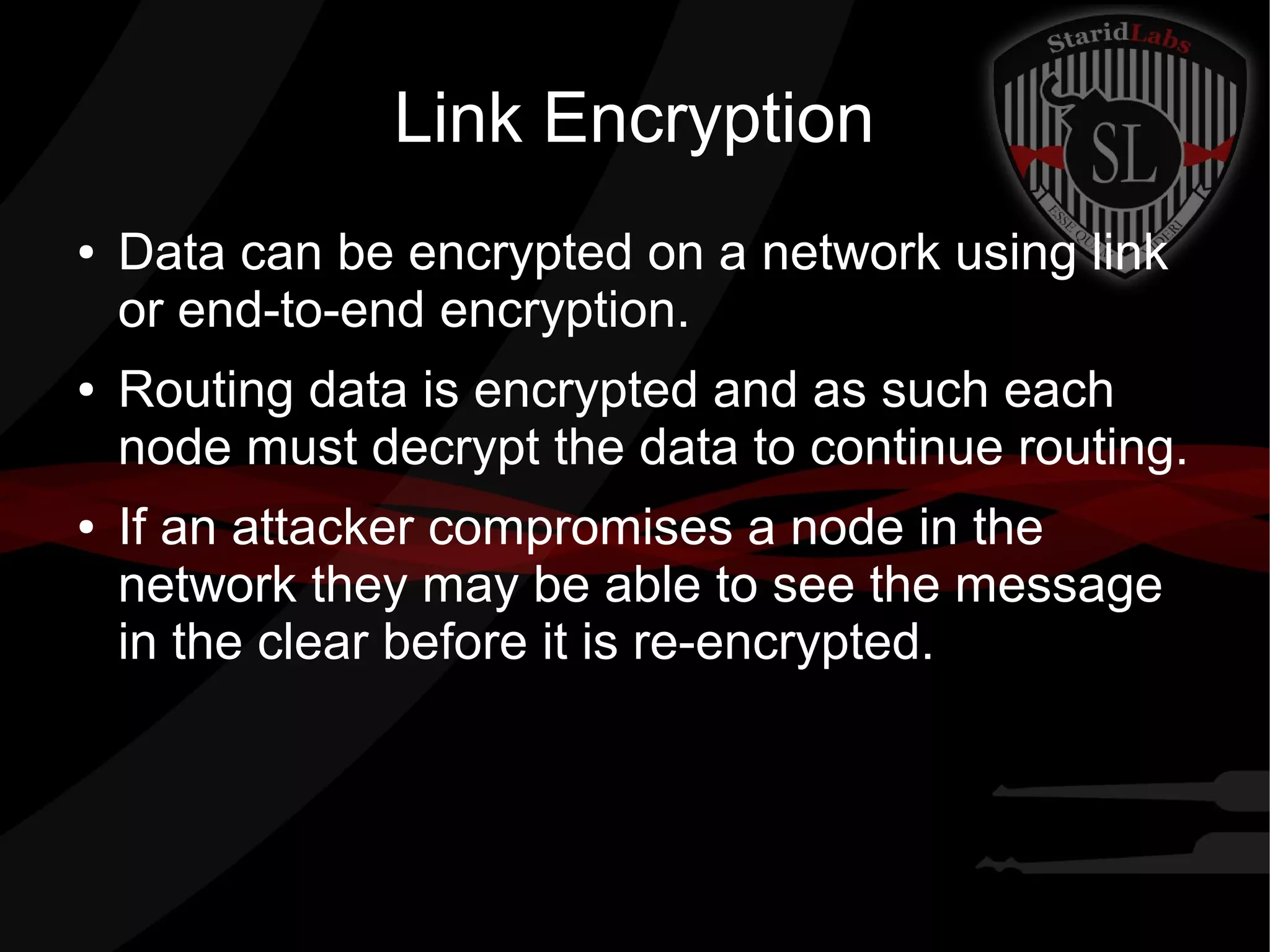 Link Encryption
● Data can be encrypted on a network using link
or end-to-end encryption.
● Routing data is encrypted and as such each
node must decrypt the data to continue routing.
● If an attacker compromises a node in the
network they may be able to see the message
in the clear before it is re-encrypted.
 