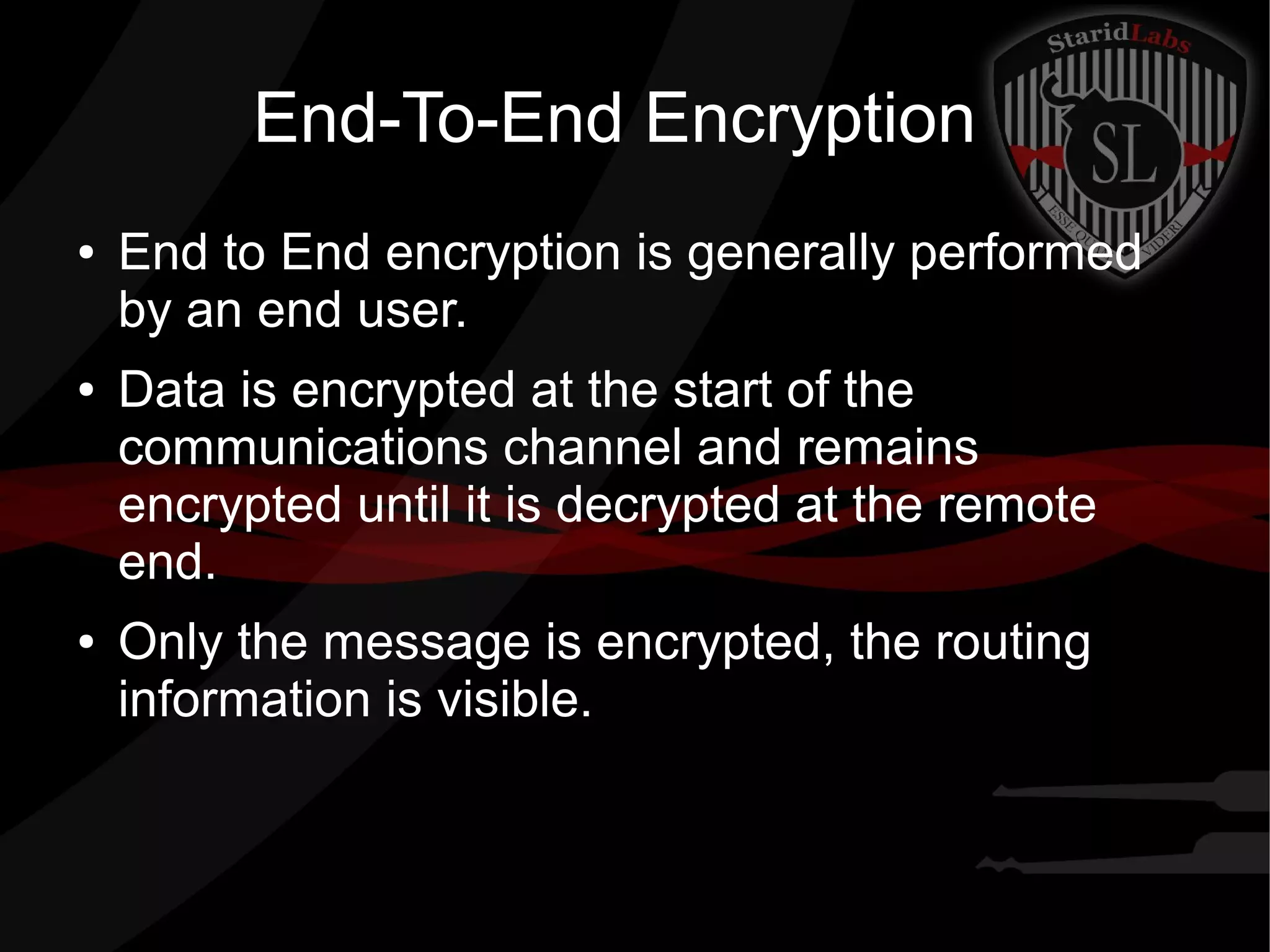 End-To-End Encryption
● End to End encryption is generally performed
by an end user.
● Data is encrypted at the start of the
communications channel and remains
encrypted until it is decrypted at the remote
end.
● Only the message is encrypted, the routing
information is visible.
 