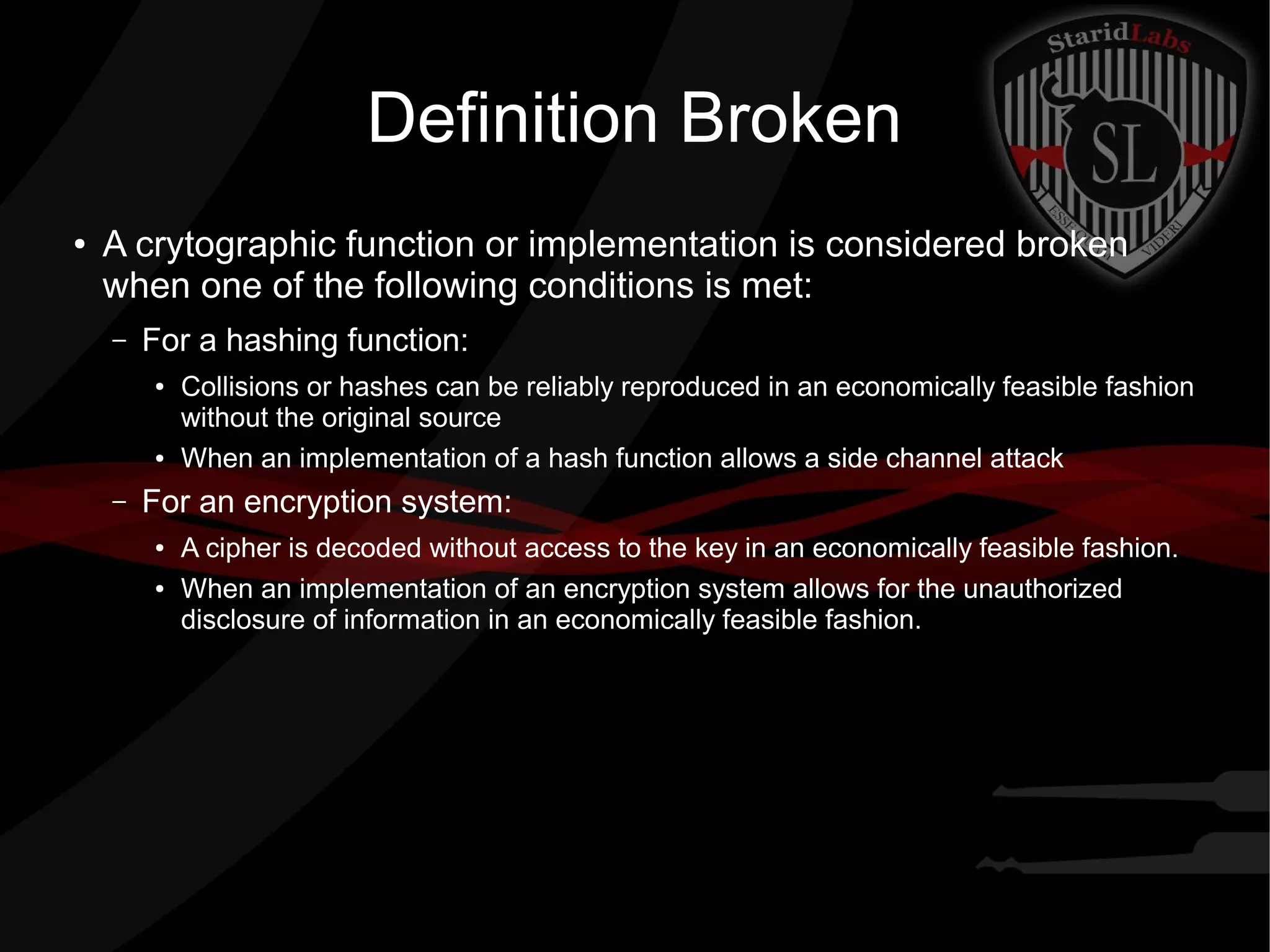 Definition Broken
● A crytographic function or implementation is considered broken
when one of the following conditions is met:
– For a hashing function:
● Collisions or hashes can be reliably reproduced in an economically feasible fashion
without the original source
● When an implementation of a hash function allows a side channel attack
– For an encryption system:
● A cipher is decoded without access to the key in an economically feasible fashion.
● When an implementation of an encryption system allows for the unauthorized
disclosure of information in an economically feasible fashion.
 