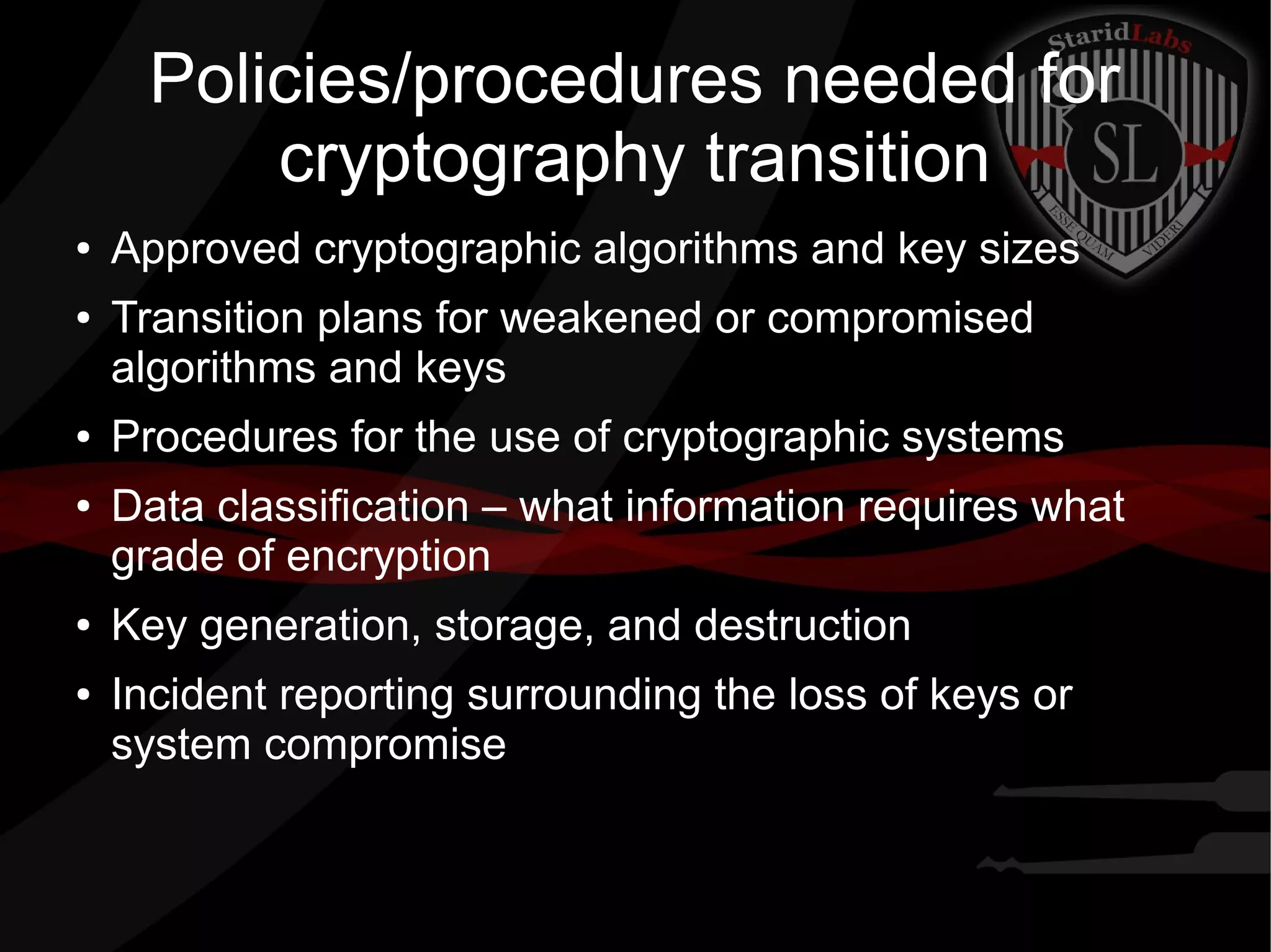 Policies/procedures needed for
cryptography transition
● Approved cryptographic algorithms and key sizes
● Transition plans for weakened or compromised
algorithms and keys
● Procedures for the use of cryptographic systems
● Data classification – what information requires what
grade of encryption
● Key generation, storage, and destruction
● Incident reporting surrounding the loss of keys or
system compromise
 