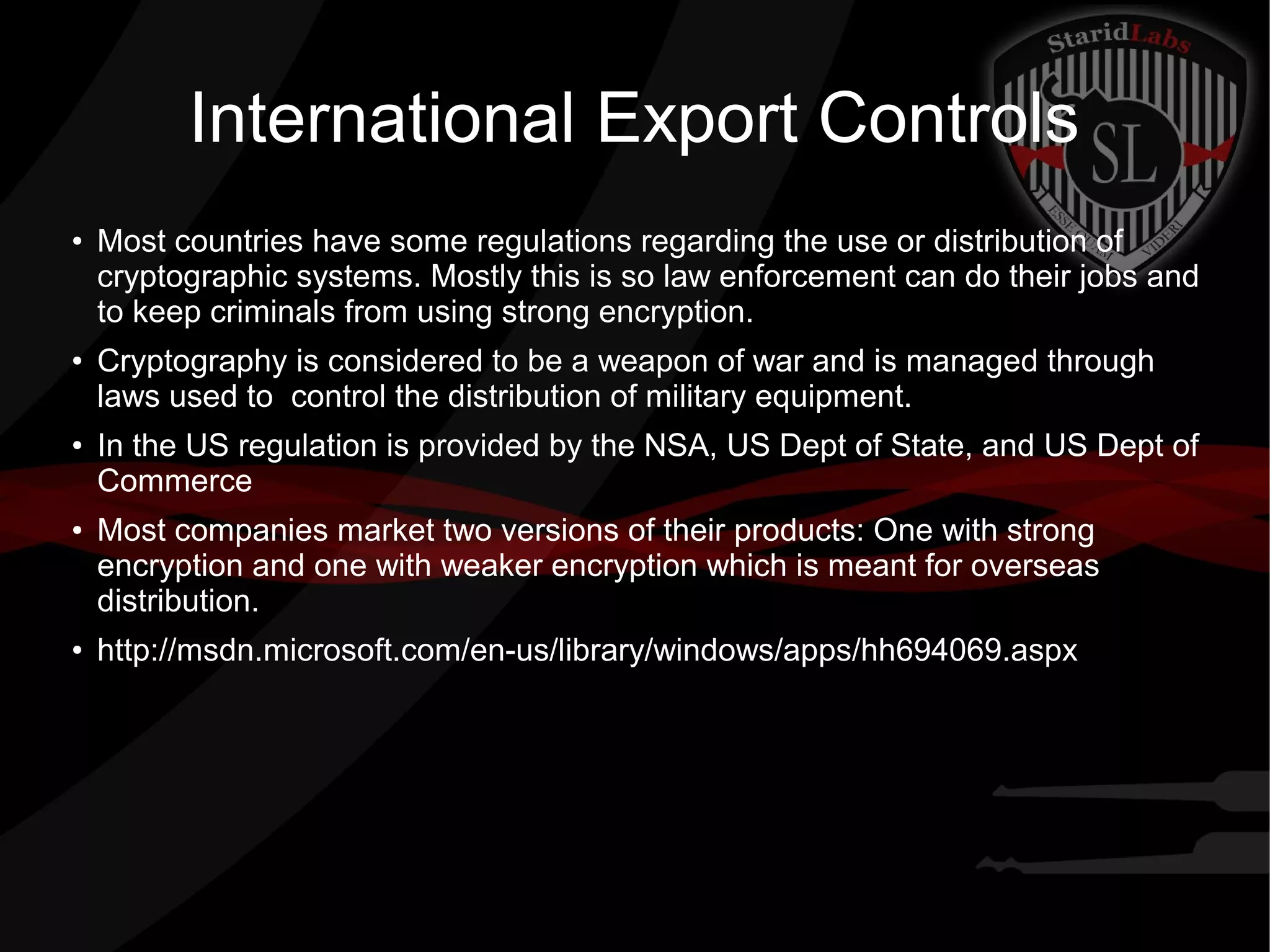 International Export Controls
●
Most countries have some regulations regarding the use or distribution of
cryptographic systems. Mostly this is so law enforcement can do their jobs and
to keep criminals from using strong encryption.
●
Cryptography is considered to be a weapon of war and is managed through
laws used to control the distribution of military equipment.
●
In the US regulation is provided by the NSA, US Dept of State, and US Dept of
Commerce
● Most companies market two versions of their products: One with strong
encryption and one with weaker encryption which is meant for overseas
distribution.
● http://msdn.microsoft.com/en-us/library/windows/apps/hh694069.aspx
 