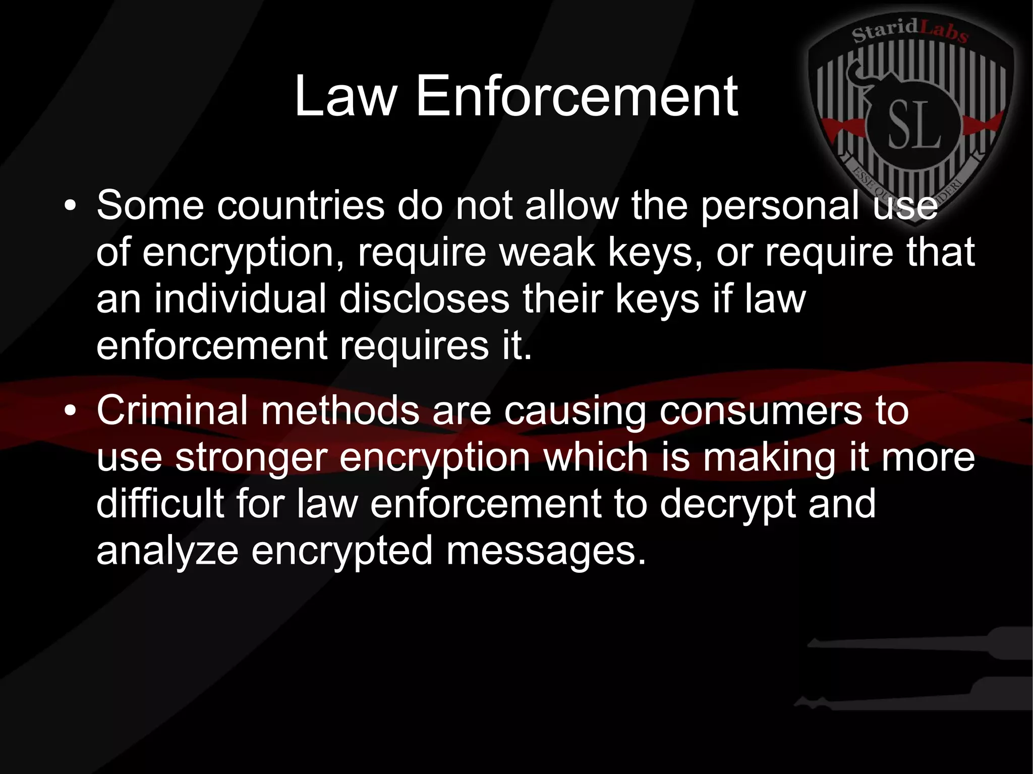 Law Enforcement
● Some countries do not allow the personal use
of encryption, require weak keys, or require that
an individual discloses their keys if law
enforcement requires it.
● Criminal methods are causing consumers to
use stronger encryption which is making it more
difficult for law enforcement to decrypt and
analyze encrypted messages.
 