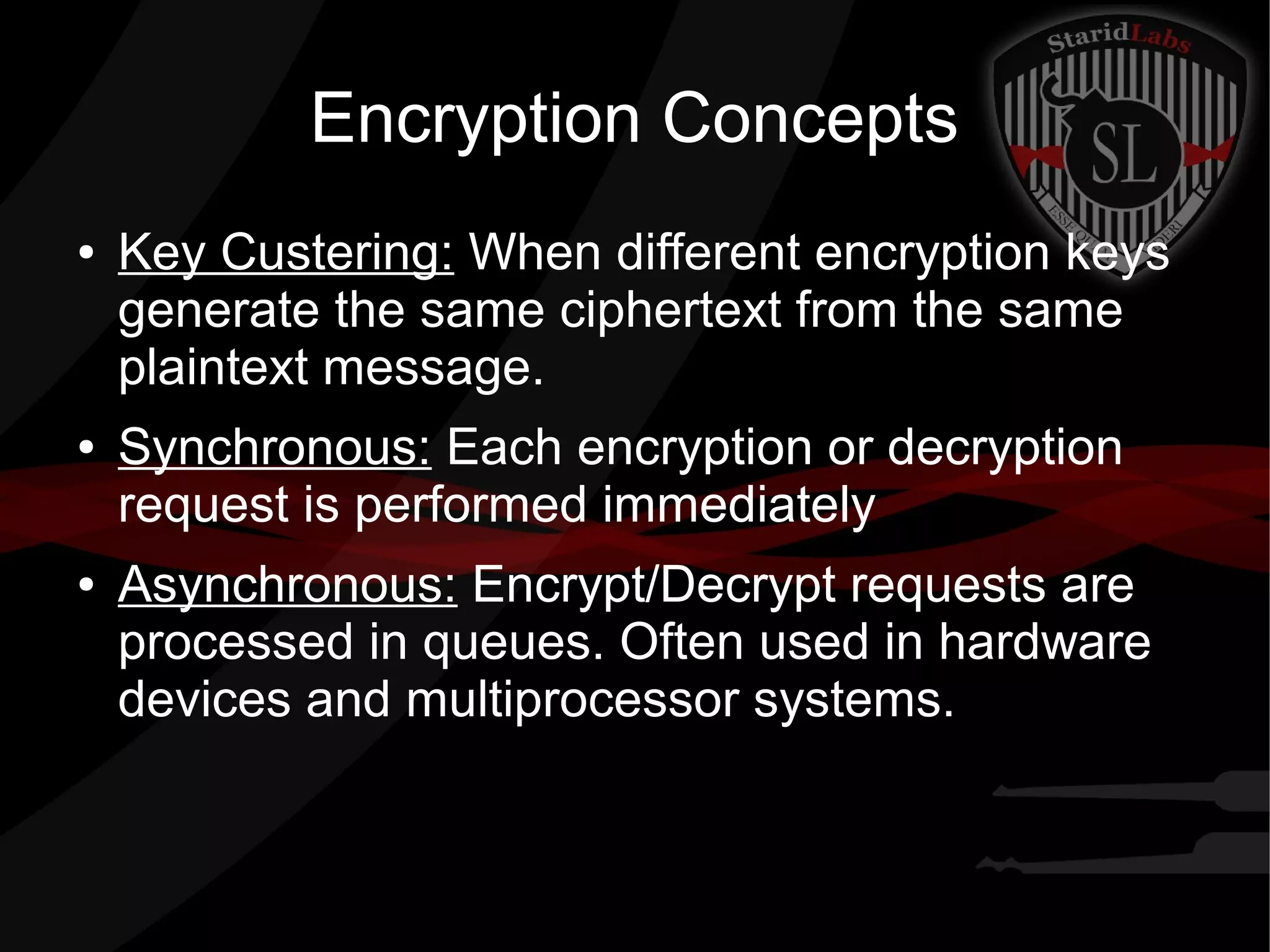 Encryption Concepts
● Key Custering: When different encryption keys
generate the same ciphertext from the same
plaintext message.
● Synchronous: Each encryption or decryption
request is performed immediately
● Asynchronous: Encrypt/Decrypt requests are
processed in queues. Often used in hardware
devices and multiprocessor systems.
 
