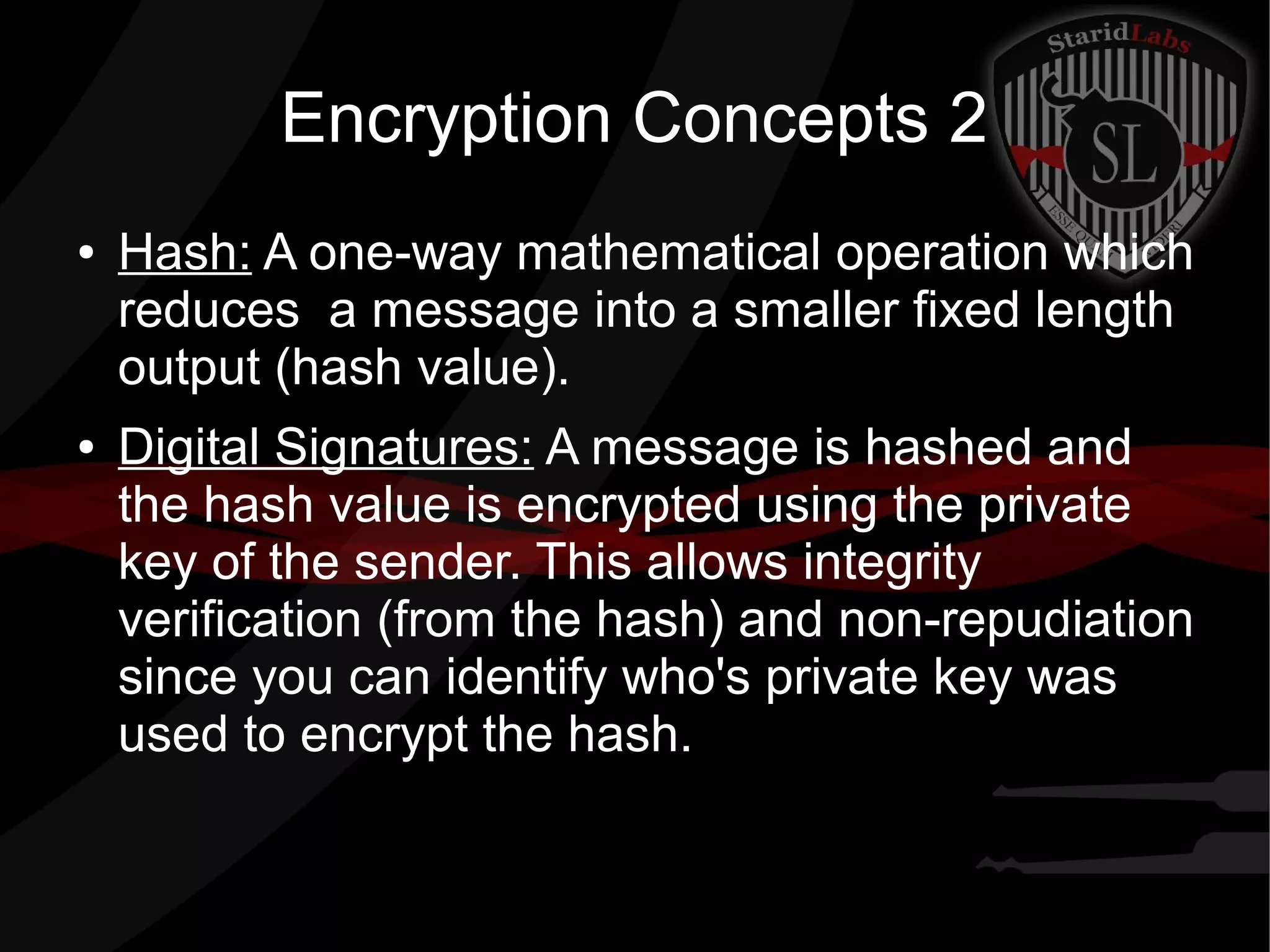 Encryption Concepts 2
● Hash: A one-way mathematical operation which
reduces a message into a smaller fixed length
output (hash value).
● Digital Signatures: A message is hashed and
the hash value is encrypted using the private
key of the sender. This allows integrity
verification (from the hash) and non-repudiation
since you can identify who's private key was
used to encrypt the hash.
 