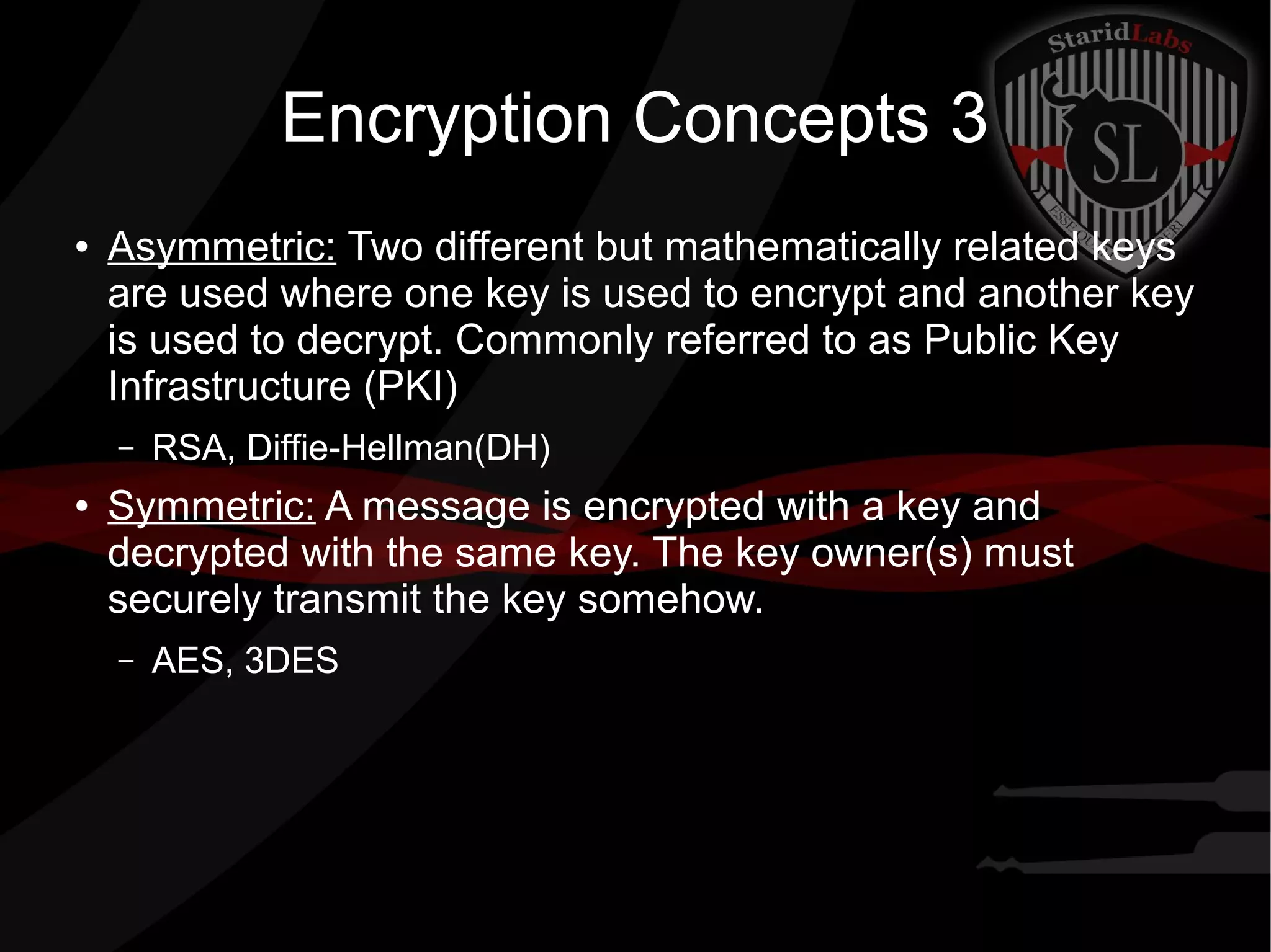 Encryption Concepts 3
● Asymmetric: Two different but mathematically related keys
are used where one key is used to encrypt and another key
is used to decrypt. Commonly referred to as Public Key
Infrastructure (PKI)
– RSA, Diffie-Hellman(DH)
● Symmetric: A message is encrypted with a key and
decrypted with the same key. The key owner(s) must
securely transmit the key somehow.
– AES, 3DES
 