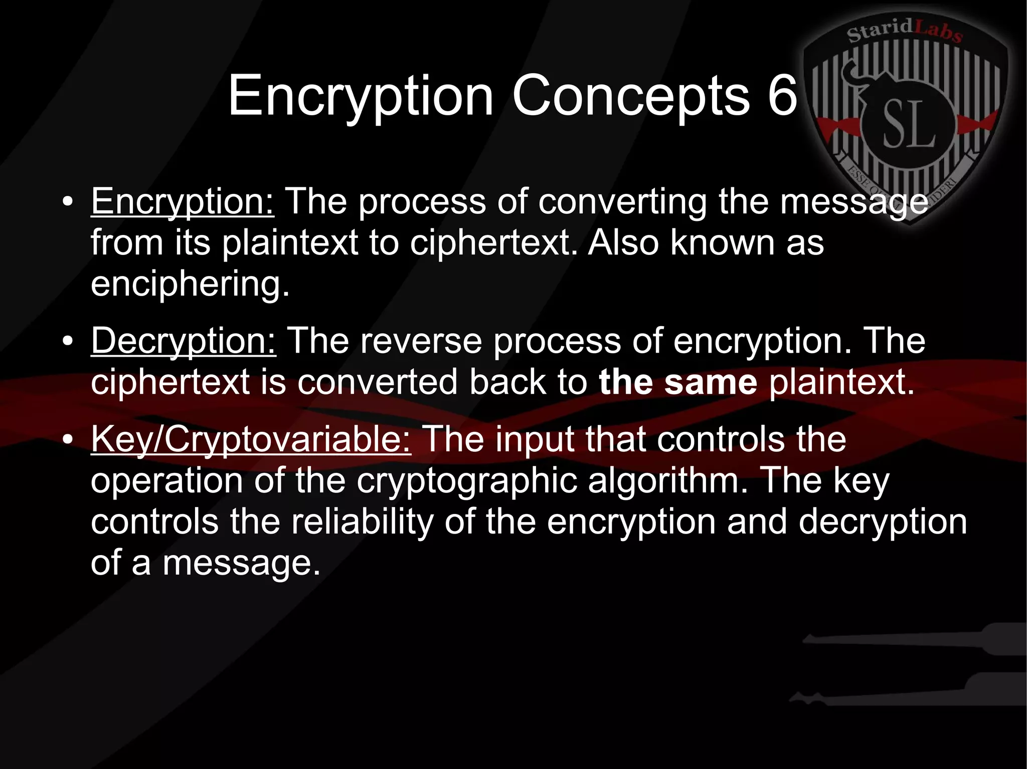 Encryption Concepts 6
● Encryption: The process of converting the message
from its plaintext to ciphertext. Also known as
enciphering.
● Decryption: The reverse process of encryption. The
ciphertext is converted back to the same plaintext.
● Key/Cryptovariable: The input that controls the
operation of the cryptographic algorithm. The key
controls the reliability of the encryption and decryption
of a message.
 