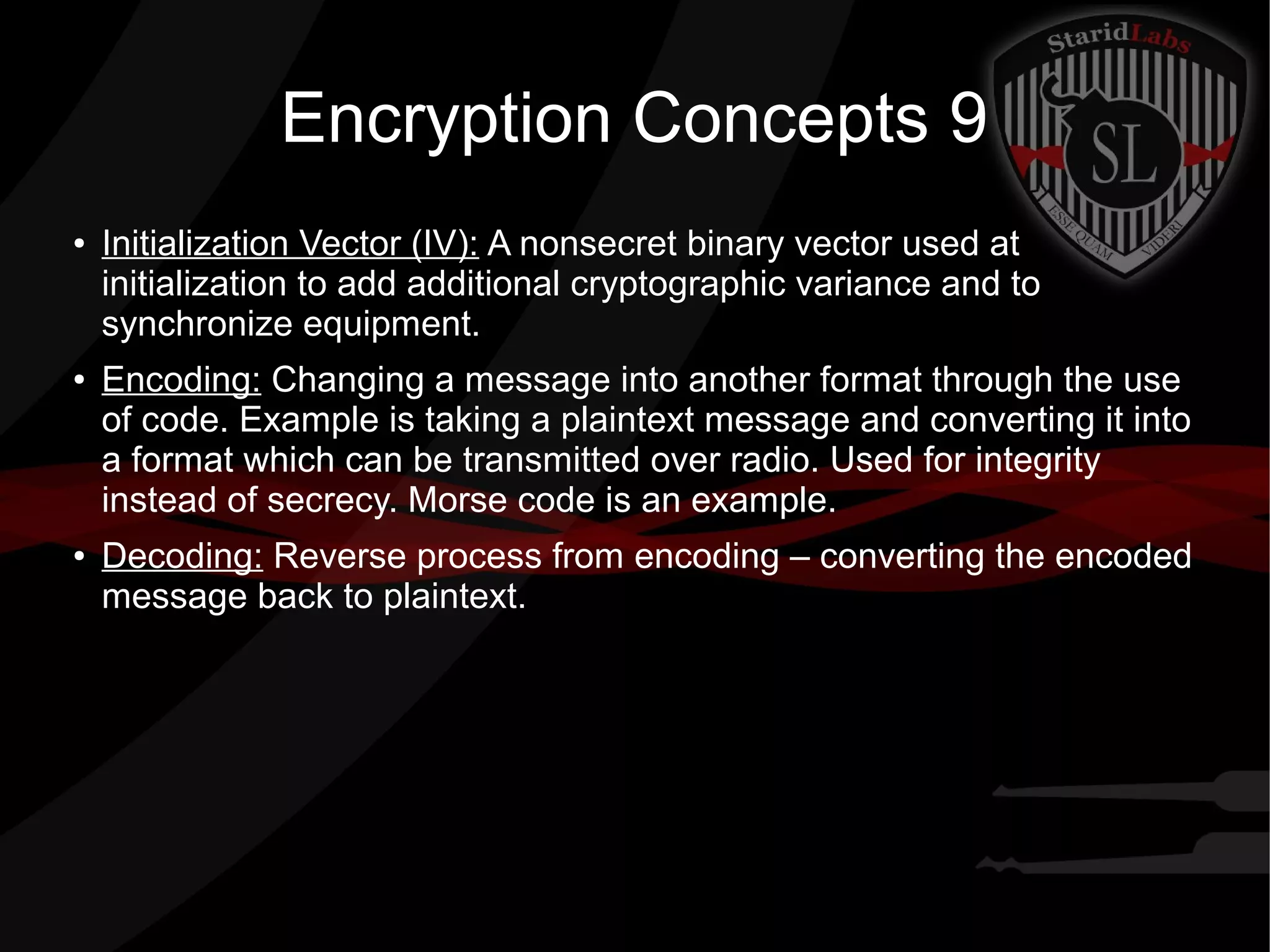 Encryption Concepts 9
● Initialization Vector (IV): A nonsecret binary vector used at
initialization to add additional cryptographic variance and to
synchronize equipment.
● Encoding: Changing a message into another format through the use
of code. Example is taking a plaintext message and converting it into
a format which can be transmitted over radio. Used for integrity
instead of secrecy. Morse code is an example.
● Decoding: Reverse process from encoding – converting the encoded
message back to plaintext.
 