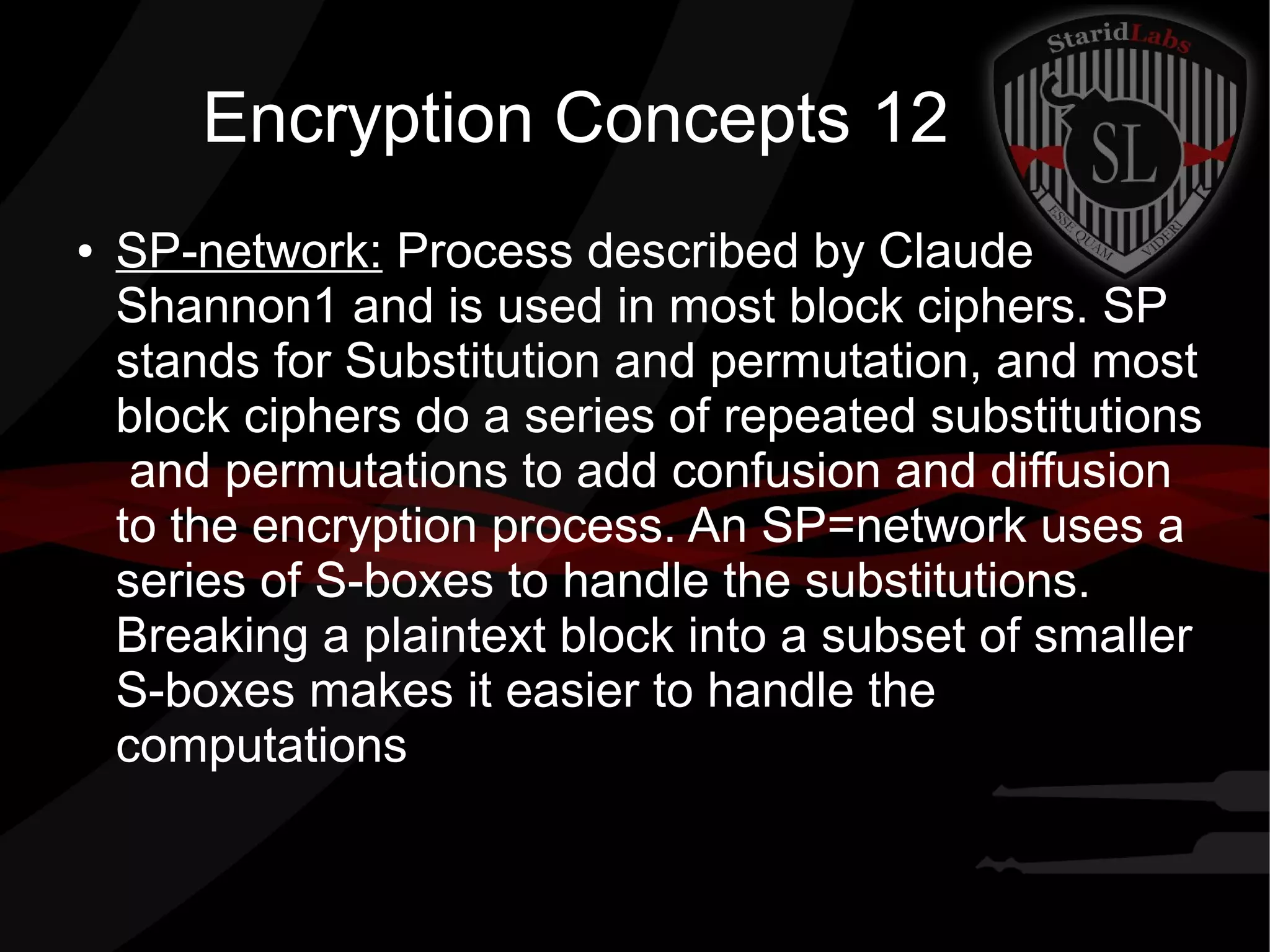Encryption Concepts 12
● SP-network: Process described by Claude
Shannon1 and is used in most block ciphers. SP
stands for Substitution and permutation, and most
block ciphers do a series of repeated substitutions
and permutations to add confusion and diffusion
to the encryption process. An SP=network uses a
series of S-boxes to handle the substitutions.
Breaking a plaintext block into a subset of smaller
S-boxes makes it easier to handle the
computations
 