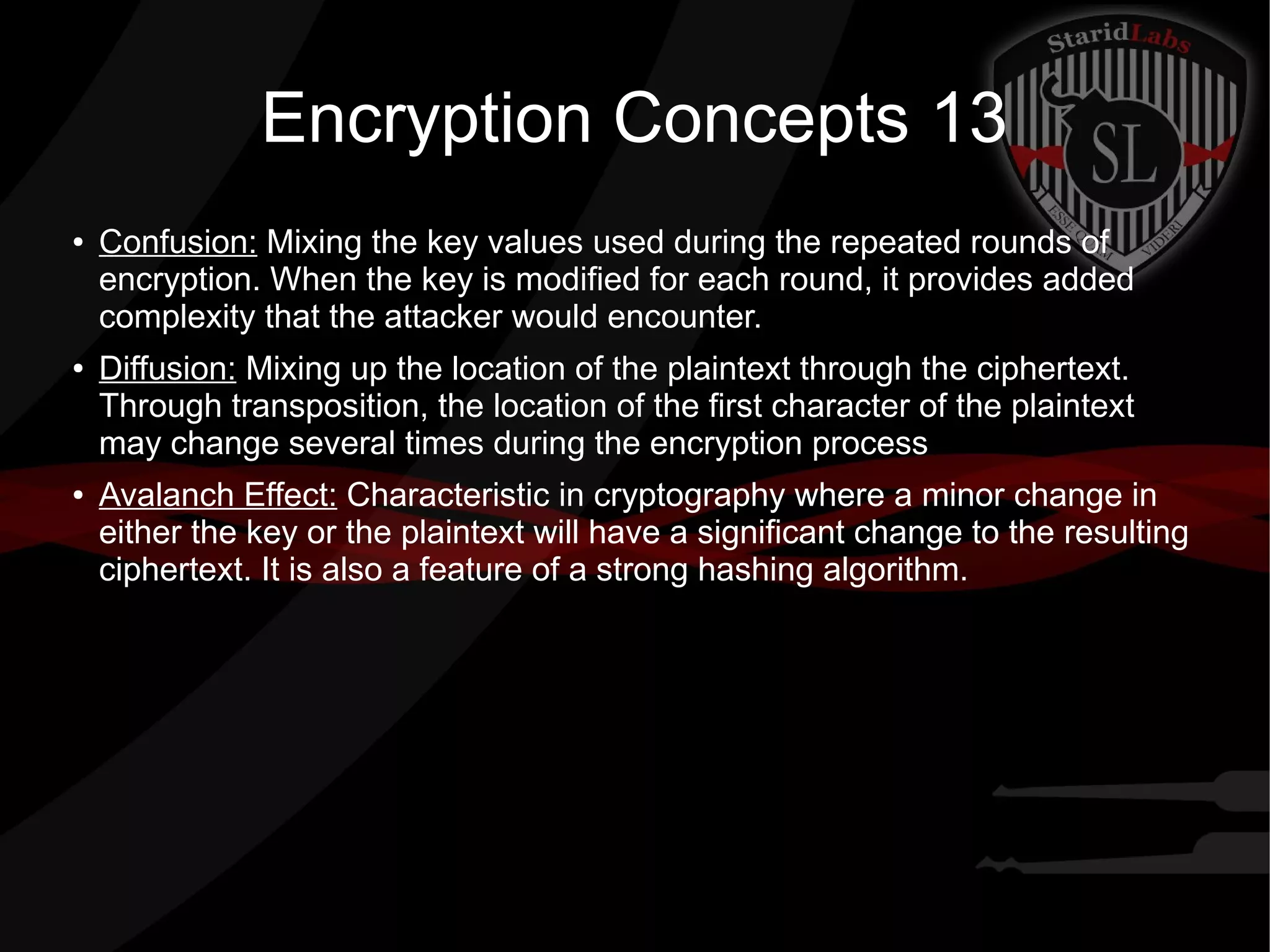 Encryption Concepts 13
● Confusion: Mixing the key values used during the repeated rounds of
encryption. When the key is modified for each round, it provides added
complexity that the attacker would encounter.
● Diffusion: Mixing up the location of the plaintext through the ciphertext.
Through transposition, the location of the first character of the plaintext
may change several times during the encryption process
● Avalanch Effect: Characteristic in cryptography where a minor change in
either the key or the plaintext will have a significant change to the resulting
ciphertext. It is also a feature of a strong hashing algorithm.
 