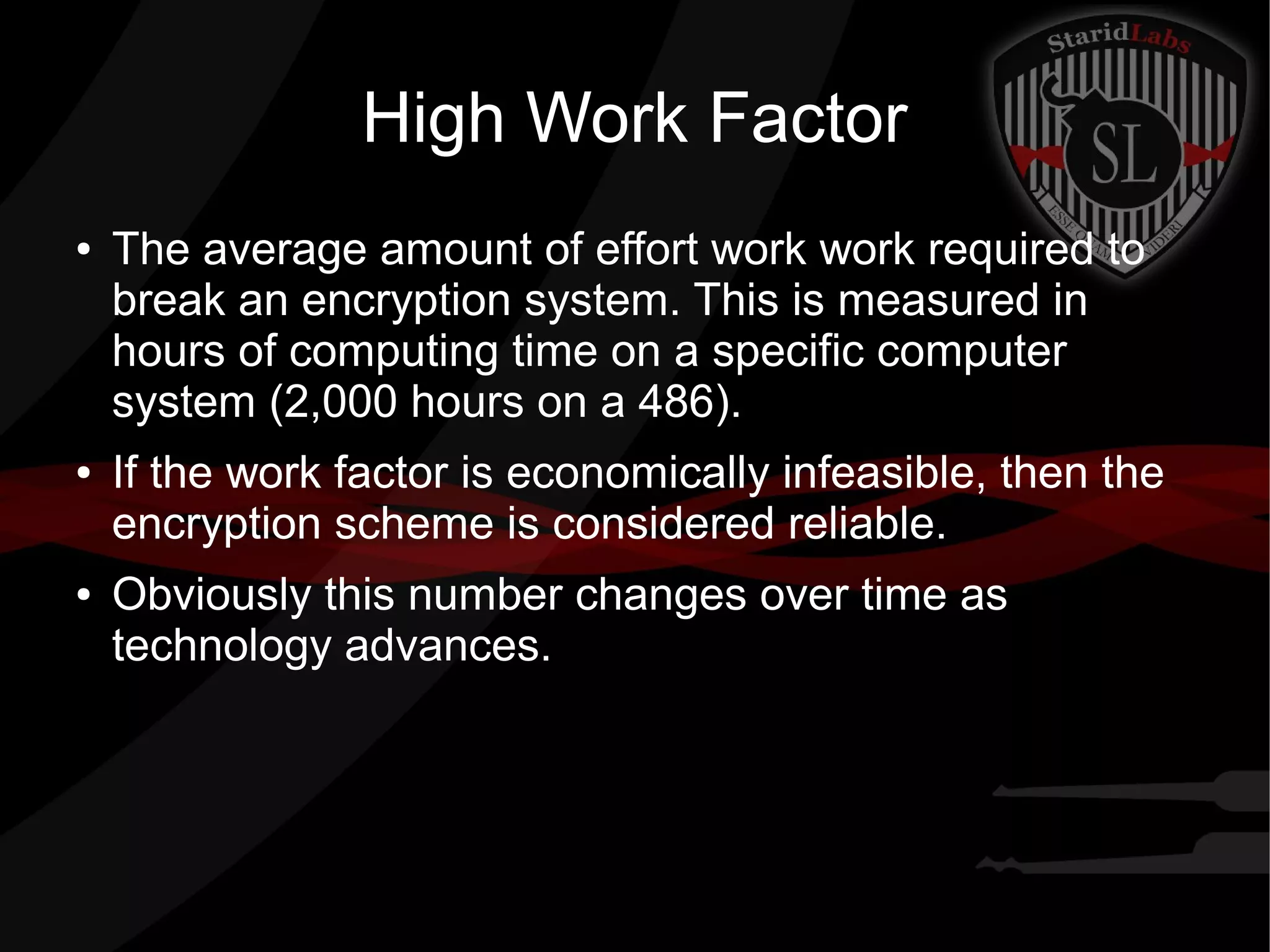 High Work Factor
● The average amount of effort work work required to
break an encryption system. This is measured in
hours of computing time on a specific computer
system (2,000 hours on a 486).
● If the work factor is economically infeasible, then the
encryption scheme is considered reliable.
● Obviously this number changes over time as
technology advances.
 