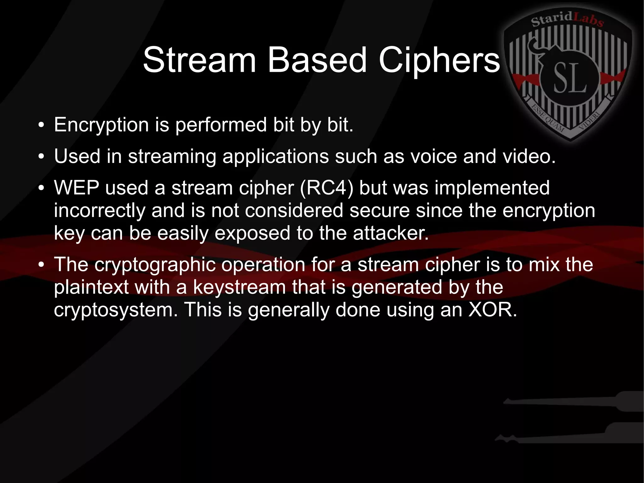 Stream Based Ciphers
● Encryption is performed bit by bit.
● Used in streaming applications such as voice and video.
● WEP used a stream cipher (RC4) but was implemented
incorrectly and is not considered secure since the encryption
key can be easily exposed to the attacker.
● The cryptographic operation for a stream cipher is to mix the
plaintext with a keystream that is generated by the
cryptosystem. This is generally done using an XOR.
 