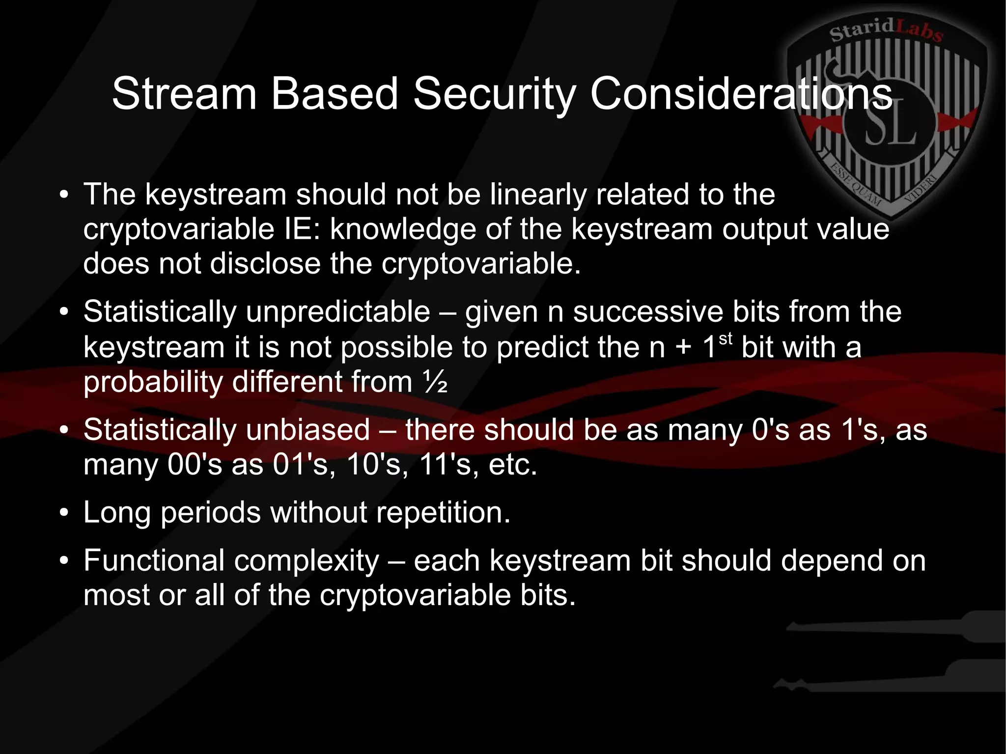 Stream Based Security Considerations
● The keystream should not be linearly related to the
cryptovariable IE: knowledge of the keystream output value
does not disclose the cryptovariable.
● Statistically unpredictable – given n successive bits from the
keystream it is not possible to predict the n + 1st
bit with a
probability different from ½
● Statistically unbiased – there should be as many 0's as 1's, as
many 00's as 01's, 10's, 11's, etc.
● Long periods without repetition.
● Functional complexity – each keystream bit should depend on
most or all of the cryptovariable bits.
 