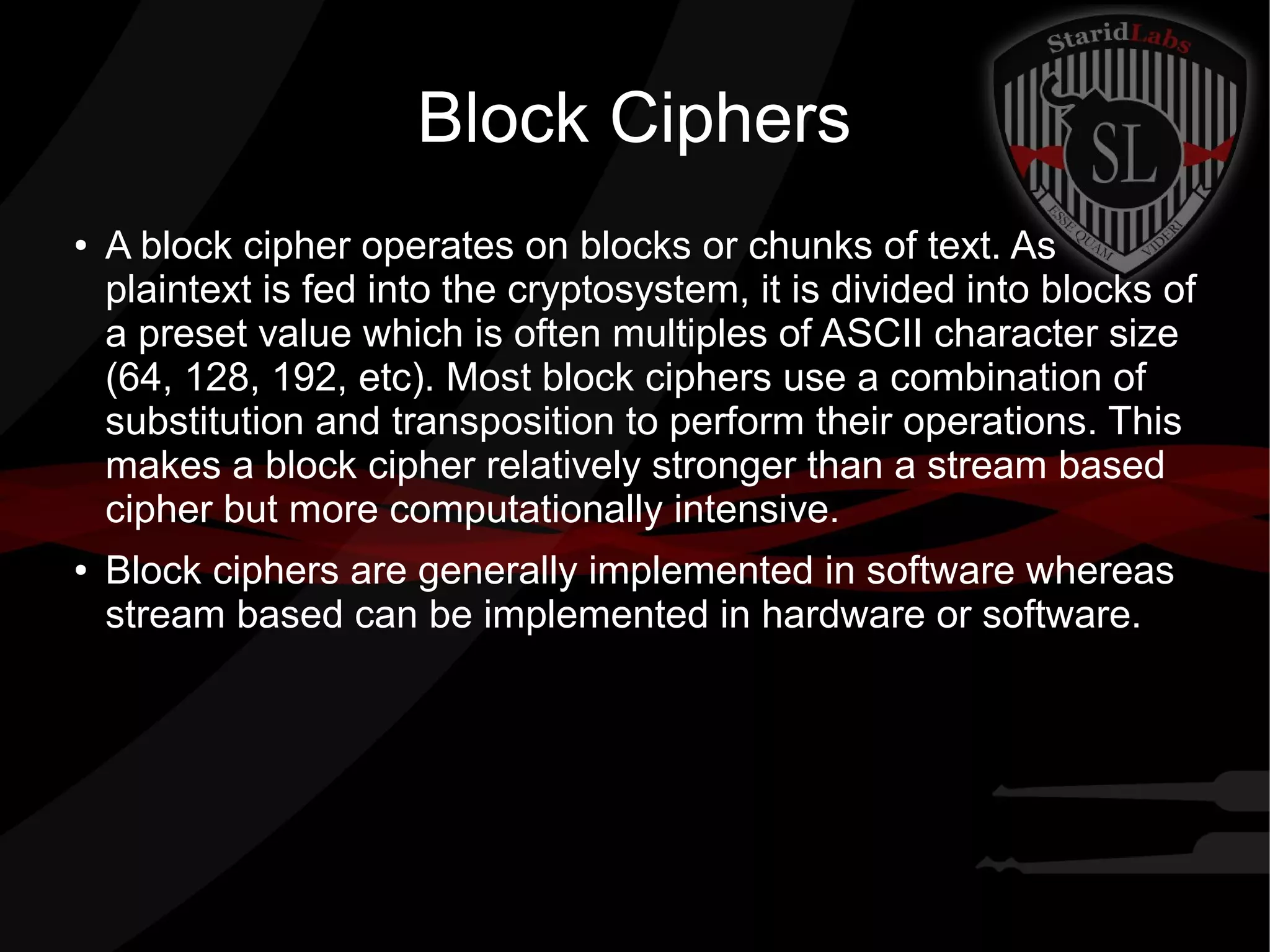 Block Ciphers
● A block cipher operates on blocks or chunks of text. As
plaintext is fed into the cryptosystem, it is divided into blocks of
a preset value which is often multiples of ASCII character size
(64, 128, 192, etc). Most block ciphers use a combination of
substitution and transposition to perform their operations. This
makes a block cipher relatively stronger than a stream based
cipher but more computationally intensive.
● Block ciphers are generally implemented in software whereas
stream based can be implemented in hardware or software.
 
