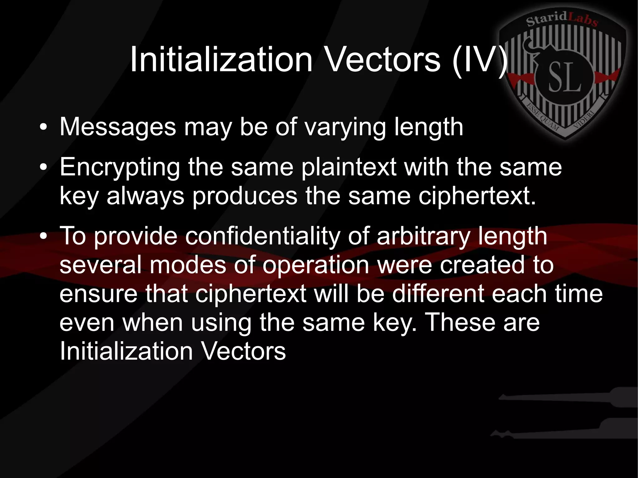 Initialization Vectors (IV)
● Messages may be of varying length
● Encrypting the same plaintext with the same
key always produces the same ciphertext.
● To provide confidentiality of arbitrary length
several modes of operation were created to
ensure that ciphertext will be different each time
even when using the same key. These are
Initialization Vectors
 