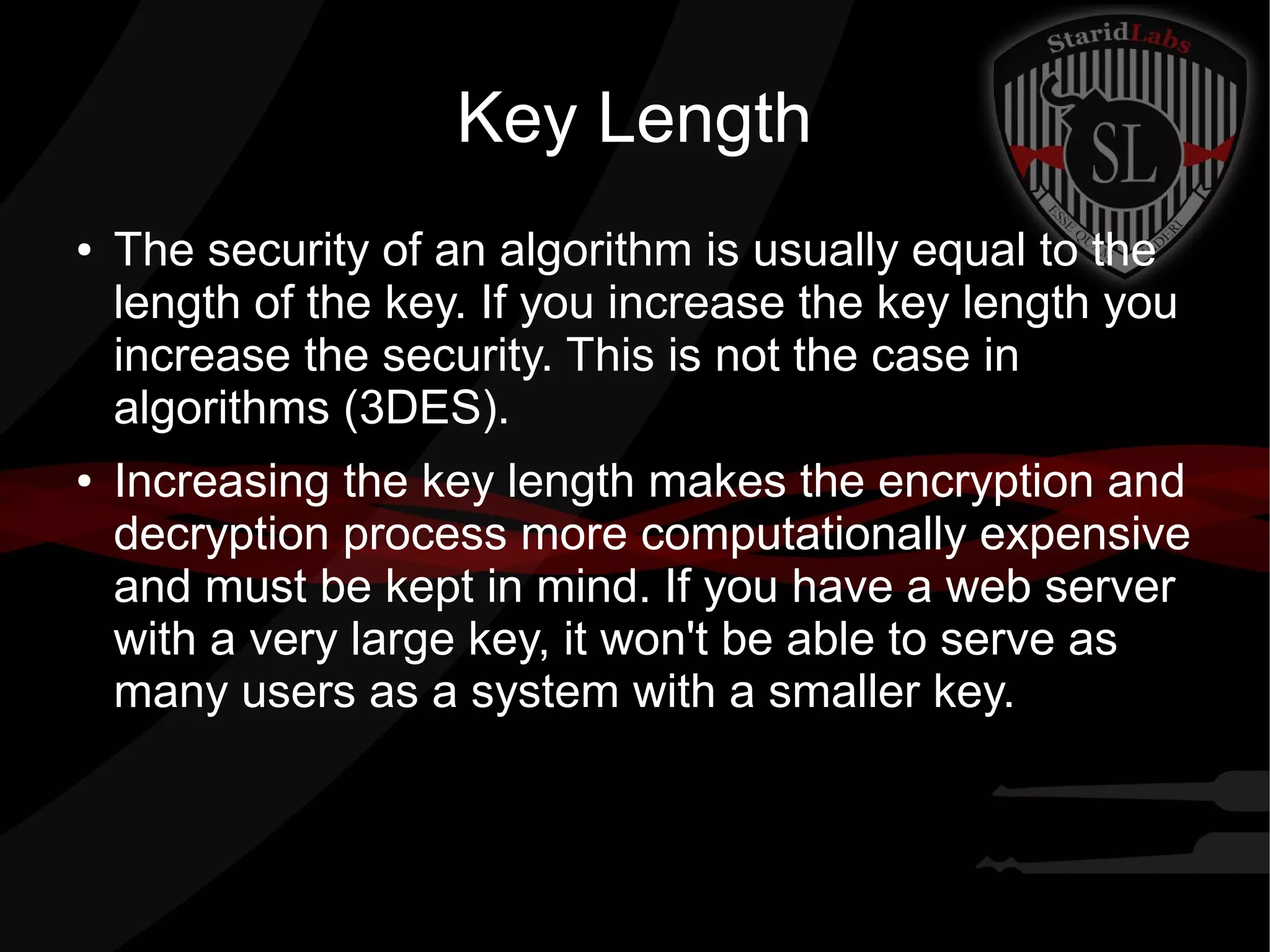 Key Length
● The security of an algorithm is usually equal to the
length of the key. If you increase the key length you
increase the security. This is not the case in
algorithms (3DES).
● Increasing the key length makes the encryption and
decryption process more computationally expensive
and must be kept in mind. If you have a web server
with a very large key, it won't be able to serve as
many users as a system with a smaller key.
 