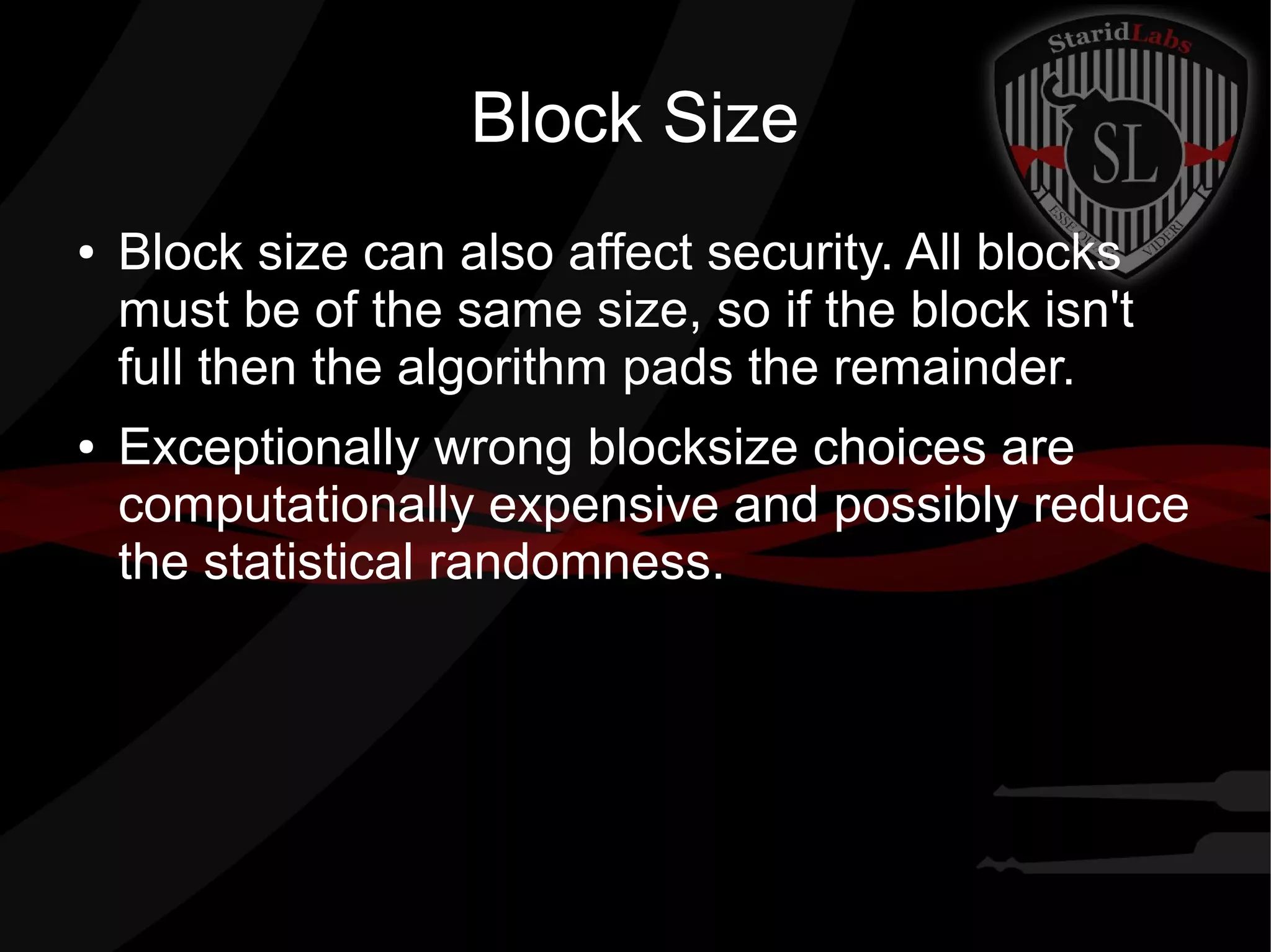 Block Size
● Block size can also affect security. All blocks
must be of the same size, so if the block isn't
full then the algorithm pads the remainder.
● Exceptionally wrong blocksize choices are
computationally expensive and possibly reduce
the statistical randomness.
 