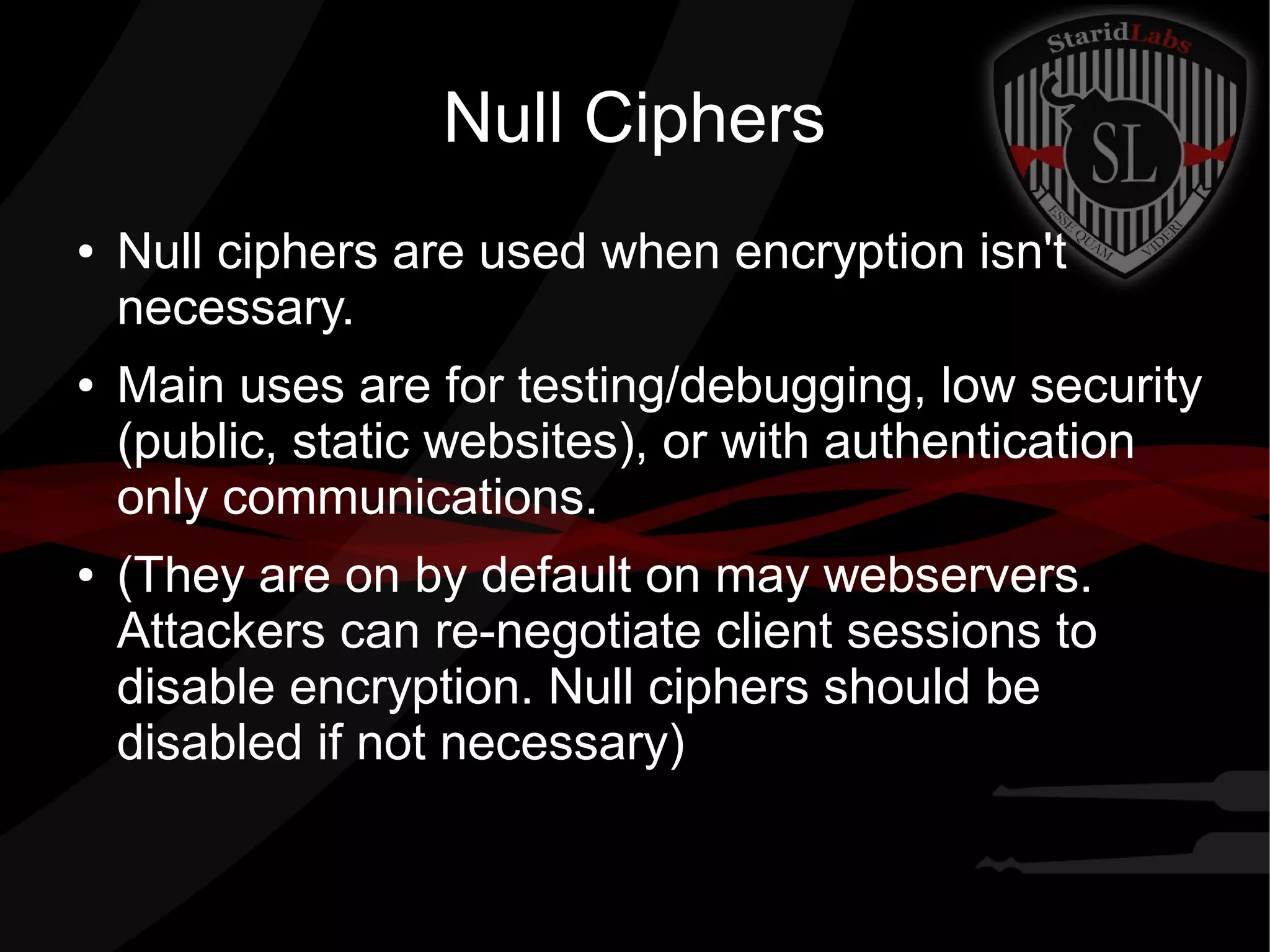 Null Ciphers
● Null ciphers are used when encryption isn't
necessary.
● Main uses are for testing/debugging, low security
(public, static websites), or with authentication
only communications.
● (They are on by default on may webservers.
Attackers can re-negotiate client sessions to
disable encryption. Null ciphers should be
disabled if not necessary)
 