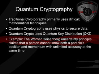 Quantum Cryptography
● Traditional Cryptography primarily uses difficult
mathematical techniques
● Quantum Cryptography uses physics to secure data.
● Quantum Crypto uses Quantum Key Distribution (QKD
● Example: The Werner Heisenberg uncertainty principle
claims that a person cannot know both a particle's
position and momentum with unlimited accuracy at the
same time.
 