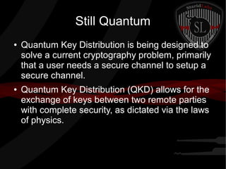 Still Quantum
● Quantum Key Distribution is being designed to
solve a current cryptography problem, primarily
that a user needs a secure channel to setup a
secure channel.
● Quantum Key Distribution (QKD) allows for the
exchange of keys between two remote parties
with complete security, as dictated via the laws
of physics.
 