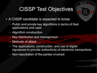 CISSP Test Objectives
● A CISSP candidate is expected to know:
– Public and private key algorithms in terms of their
applications and uses
– Algorithm construction
– Key distribution and management
– Methods of attack
– The applications, construction, and use of digital
signatures to provide authenticity of electronic transactions
– Non-repudiation of the parties involved
 