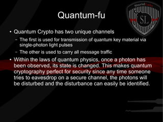 Quantum-fu
● Quantum Crypto has two unique channels
– The first is used for transmission of quantum key material via
single-photon light pulses
– The other is used to carry all message traffic
● Within the laws of quantum physics, once a photon has
been observed, its state is changed. This makes quantum
cryptography perfect for security since any time someone
tries to eavesdrop on a secure channel, the photons will
be disturbed and the disturbance can easily be identified.
 