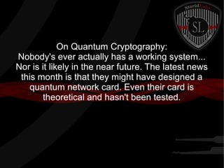 On Quantum Cryptography:
Nobody's ever actually has a working system...
Nor is it likely in the near future. The latest news
this month is that they might have designed a
quantum network card. Even their card is
theoretical and hasn't been tested.
 
