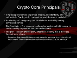 Crypto Core Principals
● Cryptography attempts to provide integrity, confidentiality, and
authenticity. Cryptography does not completely support availability
● Availability – Cryptography specifically limits availability to only
authorized parties
● Confidentiality – The message is altered or hidden so that it cannot be
understood by anyone but the intended recipient
● Integrity – Integrity checks allow a recipient to verify that a message
has not been altered.
– Important: Cryptographic tools cannot prevent a message from being altered,
but they can detect intentional or accidental modification of the message
 