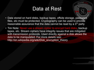 Data at Rest
●
Data stored on hard disks, backup tapes, offsite storage, password
files, etc must be protected. Cryptography can be used to provide
reasonable assurance that the data cannot be read by a 3rd
party
● Tim Note: Never use a stream cipher to encrypt hard disks, backup
tapes, etc. Stream ciphers have integrity issues that are mitigated
with transmission protocols. Used directly against a disk allows the
data to be manipulated. For more details see:
http://en.wikipedia.org/wiki/Disk_encryption_theory
 
