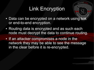 Link Encryption
● Data can be encrypted on a network using link
or end-to-end encryption.
● Routing data is encrypted and as such each
node must decrypt the data to continue routing.
● If an attacker compromises a node in the
network they may be able to see the message
in the clear before it is re-encrypted.
 
