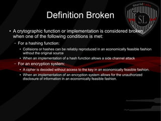 Definition Broken
● A crytographic function or implementation is considered broken
when one of the following conditions is met:
– For a hashing function:
● Collisions or hashes can be reliably reproduced in an economically feasible fashion
without the original source
● When an implementation of a hash function allows a side channel attack
– For an encryption system:
● A cipher is decoded without access to the key in an economically feasible fashion.
● When an implementation of an encryption system allows for the unauthorized
disclosure of information in an economically feasible fashion.
 