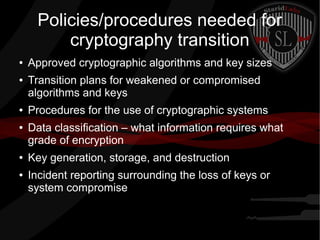 Policies/procedures needed for
cryptography transition
● Approved cryptographic algorithms and key sizes
● Transition plans for weakened or compromised
algorithms and keys
● Procedures for the use of cryptographic systems
● Data classification – what information requires what
grade of encryption
● Key generation, storage, and destruction
● Incident reporting surrounding the loss of keys or
system compromise
 