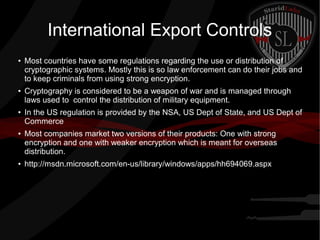 International Export Controls
●
Most countries have some regulations regarding the use or distribution of
cryptographic systems. Mostly this is so law enforcement can do their jobs and
to keep criminals from using strong encryption.
●
Cryptography is considered to be a weapon of war and is managed through
laws used to control the distribution of military equipment.
●
In the US regulation is provided by the NSA, US Dept of State, and US Dept of
Commerce
● Most companies market two versions of their products: One with strong
encryption and one with weaker encryption which is meant for overseas
distribution.
● http://msdn.microsoft.com/en-us/library/windows/apps/hh694069.aspx
 