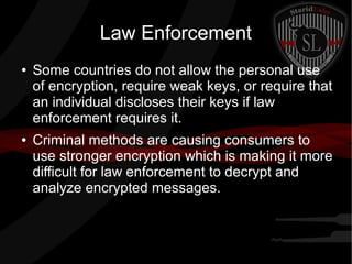 Law Enforcement
● Some countries do not allow the personal use
of encryption, require weak keys, or require that
an individual discloses their keys if law
enforcement requires it.
● Criminal methods are causing consumers to
use stronger encryption which is making it more
difficult for law enforcement to decrypt and
analyze encrypted messages.
 