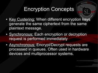 Encryption Concepts
● Key Custering: When different encryption keys
generate the same ciphertext from the same
plaintext message.
● Synchronous: Each encryption or decryption
request is performed immediately
● Asynchronous: Encrypt/Decrypt requests are
processed in queues. Often used in hardware
devices and multiprocessor systems.
 