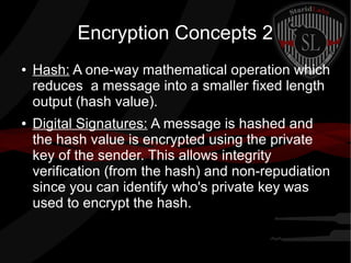 Encryption Concepts 2
● Hash: A one-way mathematical operation which
reduces a message into a smaller fixed length
output (hash value).
● Digital Signatures: A message is hashed and
the hash value is encrypted using the private
key of the sender. This allows integrity
verification (from the hash) and non-repudiation
since you can identify who's private key was
used to encrypt the hash.
 