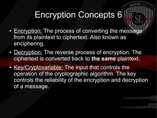 Encryption Concepts 6
● Encryption: The process of converting the message
from its plaintext to ciphertext. Also known as
enciphering.
● Decryption: The reverse process of encryption. The
ciphertext is converted back to the same plaintext.
● Key/Cryptovariable: The input that controls the
operation of the cryptographic algorithm. The key
controls the reliability of the encryption and decryption
of a message.
 
