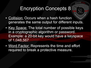 Encryption Concepts 8
● Collision: Occurs when a hash function
generates the same output for different inputs.
● Key Space: The total number of possible keys
in a cryptographic algorithm or password.
Example: a 20-bit key would have a keyspace
of 1,048,567
● Word Factor: Represents the time and effort
required to break a protective measure.
 