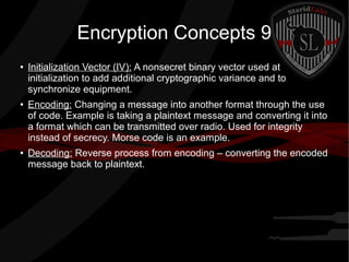 Encryption Concepts 9
● Initialization Vector (IV): A nonsecret binary vector used at
initialization to add additional cryptographic variance and to
synchronize equipment.
● Encoding: Changing a message into another format through the use
of code. Example is taking a plaintext message and converting it into
a format which can be transmitted over radio. Used for integrity
instead of secrecy. Morse code is an example.
● Decoding: Reverse process from encoding – converting the encoded
message back to plaintext.
 