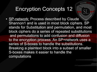 Encryption Concepts 12
● SP-network: Process described by Claude
Shannon1 and is used in most block ciphers. SP
stands for Substitution and permutation, and most
block ciphers do a series of repeated substitutions
and permutations to add confusion and diffusion
to the encryption process. An SP=network uses a
series of S-boxes to handle the substitutions.
Breaking a plaintext block into a subset of smaller
S-boxes makes it easier to handle the
computations
 