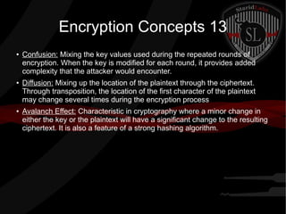 Encryption Concepts 13
● Confusion: Mixing the key values used during the repeated rounds of
encryption. When the key is modified for each round, it provides added
complexity that the attacker would encounter.
● Diffusion: Mixing up the location of the plaintext through the ciphertext.
Through transposition, the location of the first character of the plaintext
may change several times during the encryption process
● Avalanch Effect: Characteristic in cryptography where a minor change in
either the key or the plaintext will have a significant change to the resulting
ciphertext. It is also a feature of a strong hashing algorithm.
 