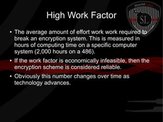 High Work Factor
● The average amount of effort work work required to
break an encryption system. This is measured in
hours of computing time on a specific computer
system (2,000 hours on a 486).
● If the work factor is economically infeasible, then the
encryption scheme is considered reliable.
● Obviously this number changes over time as
technology advances.
 