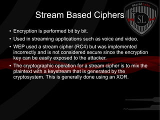 Stream Based Ciphers
● Encryption is performed bit by bit.
● Used in streaming applications such as voice and video.
● WEP used a stream cipher (RC4) but was implemented
incorrectly and is not considered secure since the encryption
key can be easily exposed to the attacker.
● The cryptographic operation for a stream cipher is to mix the
plaintext with a keystream that is generated by the
cryptosystem. This is generally done using an XOR.
 