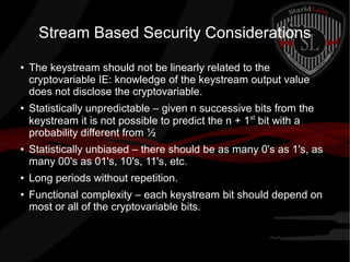 Stream Based Security Considerations
● The keystream should not be linearly related to the
cryptovariable IE: knowledge of the keystream output value
does not disclose the cryptovariable.
● Statistically unpredictable – given n successive bits from the
keystream it is not possible to predict the n + 1st
bit with a
probability different from ½
● Statistically unbiased – there should be as many 0's as 1's, as
many 00's as 01's, 10's, 11's, etc.
● Long periods without repetition.
● Functional complexity – each keystream bit should depend on
most or all of the cryptovariable bits.
 