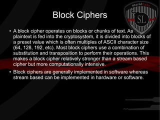 Block Ciphers
● A block cipher operates on blocks or chunks of text. As
plaintext is fed into the cryptosystem, it is divided into blocks of
a preset value which is often multiples of ASCII character size
(64, 128, 192, etc). Most block ciphers use a combination of
substitution and transposition to perform their operations. This
makes a block cipher relatively stronger than a stream based
cipher but more computationally intensive.
● Block ciphers are generally implemented in software whereas
stream based can be implemented in hardware or software.
 