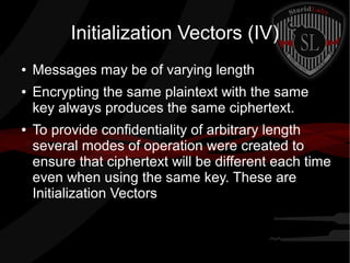 Initialization Vectors (IV)
● Messages may be of varying length
● Encrypting the same plaintext with the same
key always produces the same ciphertext.
● To provide confidentiality of arbitrary length
several modes of operation were created to
ensure that ciphertext will be different each time
even when using the same key. These are
Initialization Vectors
 