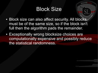 Block Size
● Block size can also affect security. All blocks
must be of the same size, so if the block isn't
full then the algorithm pads the remainder.
● Exceptionally wrong blocksize choices are
computationally expensive and possibly reduce
the statistical randomness.
 