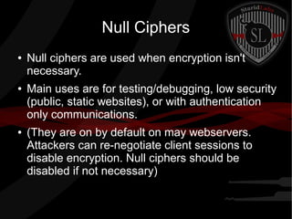 Null Ciphers
● Null ciphers are used when encryption isn't
necessary.
● Main uses are for testing/debugging, low security
(public, static websites), or with authentication
only communications.
● (They are on by default on may webservers.
Attackers can re-negotiate client sessions to
disable encryption. Null ciphers should be
disabled if not necessary)
 