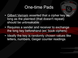 One-time Pads
● Gilbert Vernam asserted that a cipher key as
long as the plaintext (that doesn't repeat)
should be unbreakable
● Requires a sender and receiver to exchange
the long key beforehand (ex: book ciphers)
● Ideally the key is randomly chosen values like
letters, numbers, Geiger counter readings
 