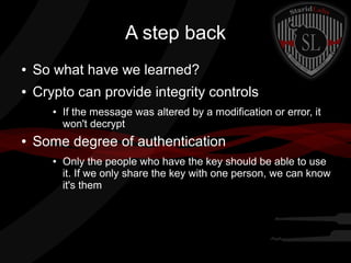 A step back
● So what have we learned?
● Crypto can provide integrity controls
● If the message was altered by a modification or error, it
won't decrypt
● Some degree of authentication
● Only the people who have the key should be able to use
it. If we only share the key with one person, we can know
it's them
 